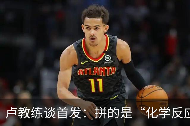 卢教练谈首发：拼的是“化学反应”，不是单打独斗